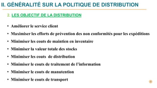 II. GÉNÉRALITÉ SUR LA POLITIQUE DE DISTRIBUTION
• Améliorer le service client
• Maximiser les efforts de prévention des non conformités pour les expéditions
• Minimiser les couts de maintien en inventaire
• Minimiser la valeur totale des stocks
• Minimiser les couts de distribution
• Minimiser le couts de traitement de l’information
• Minimiser le couts de manutention
• Minimiser le couts de transport
2. LES OBJECTIF DE LA DISTRIBUTION
 