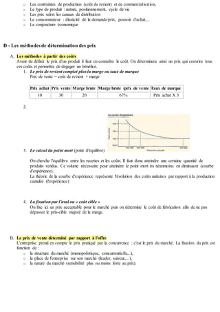 o Les contraintes de production (coût de revient) et de commercialisation,
o Le type de produit : nature, positionnement, cycle de vie
o Les prix selon les canaux de distribution
o Le consommateur : élasticité de la demande/prix, pouvoir d'achat,...
o La conjoncture économique
D - Les méthodes de détermination des prix
A. Les méthodes à partir des coûts
Avant de définir le prix d'un produit il faut en connaître le coût. On déterminera ainsi un prix qui couvrira tous
ces coûts et permettra de dégager un bénéfice.
1. Le prix de revient complet plus la marge ou taux de marque
Prix de vente = coût de revient + marge
Prix achat Prix vente Marge brute Marge brute /prix de vente Taux de marque
10 30 20 67% Prix achat X 3
2.
3. Le calcul du point mort (point d'équilibre)
On cherche l'équilibre entre les recettes et les coûts. Il faut donc atteindre une certaine quantité de
produits vendus. Ce volume nécessaire pour atteindre le point mort ira néanmoins en diminuant (courbe
d'expérience).
La théorie de la courbe d'expérience représente l'évolution des coûts unitaires par rapport à la production
cumulée (l'expérience)
4. La fixation par l'aval ou « coût cible »
On fixe ici un prix acceptable pour le marché puis on détermine le coût de fabrication afin de ne pas
dépasser le prix-cible majoré de la marge.
B. Le prix de vente déterminé par rapport à l'offre
L'entreprise prend en compte le prix pratiqué par la concurrence : c'est le prix du marché. La fixation du prix est
fonction de :
o la structure du marché (monopolistique, concurrentielle,..),
o la place de l'entreprise sur son marché (leader, suiveur,...),
o la nature du marché (sensibilité plus ou moins forte au prix).
 
