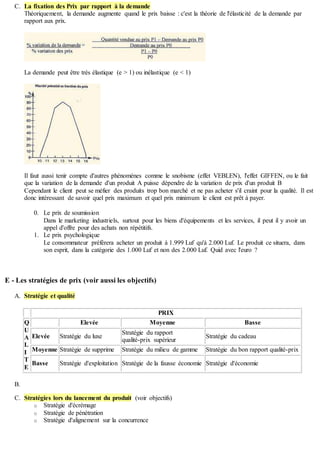 C. La fixation des Prix par rapport à la demande
Théoriquement, la demande augmente quand le prix baisse : c'est la théorie de l'élasticité de la demande par
rapport aux prix.
La demande peut être très élastique (e > 1) ou inélastique (e < 1)
Il faut aussi tenir compte d'autres phénomènes comme le snobisme (effet VEBLEN), l'effet GIFFEN, ou le fait
que la variation de la demande d'un produit A puisse dépendre de la variation de prix d'un produit B
Cependant le client peut se méfier des produits trop bon marché et ne pas acheter s'il craint pour la qualité. Il est
donc intéressant de savoir quel prix maximum et quel prix minimum le client est prêt à payer.
0. Le prix de soumission
Dans le marketing industriels, surtout pour les biens d'équipements et les services, il peut il y avoir un
appel d'offre pour des achats non répétitifs.
1. Le prix psychologique
Le consommateur préférera acheter un produit à 1.999 Luf qu'à 2.000 Luf. Le produit ce situera, dans
son esprit, dans la catégorie des 1.000 Luf et non des 2.000 Luf. Quid avec l'euro ?
E - Les stratégies de prix (voir aussi les objectifs)
A. Stratégie et qualité
PRIX
Q
U
A
L
I
T
E
Elevée Moyenne Basse
Elevée Stratégie du luxe
Stratégie du rapport
qualité-prix supérieur
Stratégie du cadeau
Moyenne Stratégie de supprime Stratégie du milieu de gamme Stratégie du bon rapport qualité-prix
Basse Stratégie d'exploitation Stratégie de la fausse économie Stratégie d'économie
B.
C. Stratégies lors du lancement du produit (voir objectifs)
o Stratégie d'écrémage
o Stratégie de pénétration
o Stratégie d'alignement sur la concurrence
 