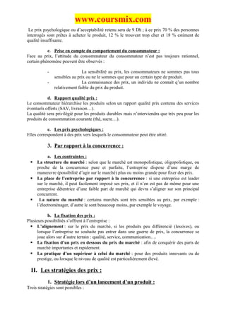 www.coursmix.com
 Le prix psychologique ou d’acceptabilité retenu sera de 9 Dh ; à ce prix 70 % des personnes
interrogés sont prêtes à acheter le produit, 12 % le trouvent trop cher et 18 % estiment de
qualité insuffisante.

           c. Prise en compte du comportement du consommateur :
Face au prix, l’attitude du consommateur du consommateur n’est pas toujours rationnel,
certain phénomène peuvent être observés :

           -                  La sensibilité au prix, les consommateurs ne sommes pas tous
               sensibles au prix ou ne le sommes que pour un certain type de produit.
           -                  La connaissance des prix, un individu ne connaît q’un nombre
               relativement faible du prix du produit.

           d. Rapport qualité prix :
Le consommateur hiérarchise les produits selon un rapport qualité prix contenu des services
éventuels offerts (SAV, livraison…).
La qualité sera privilégié pour les produits durables mais n’interviendra que très peu pour les
produits de consommation courante (thé, sucre…).

            e. Les prix psychologiques :
Elles correspondent à des prix vers lesquels le consommateur peut être attiré.

           3. Par rapport à la concurrence :

           a. Les contraintes :
    La structure du marché : selon que le marché est monopolistique, oligopolistique, ou
     proche de la concurrence pure et parfaite, l’entreprise dispose d’une marge de
     manœuvre (possibilité d’agir sur le marché) plus ou moins grande pour fixer des prix.
    La place de l’entreprise par rapport à la concurrence : si une entreprise est leader
     sur le marché, il peut facilement imposé ses prix, et il n’en est pas de même pour une
     entreprise détentrice d’une faible part de marché qui devra s’aligner sur son principal
     concurrent.
     La nature du marché : certains marchés sont très sensibles au prix, par exemple :
     l’électroménager, d’autre le sont beaucoup moins, par exemple le voyage.

            b. La fixation des prix :
Plusieurs possibilités s’offrent à l’entreprise :
   L’alignement : sur le prix du marché, si les produits peu différencié (lessives), ou
      lorsque l’entreprise ne souhaite pas entrer dans une guerre de prix, la concurrence se
      joue alors sur d’autre terrain : qualité, service, communication….
   La fixation d’un prix en dessous du prix du marché : afin de conquérir des parts de
      marché importantes et rapidement.
   La pratique d’un supérieur à celui du marché : pour des produits innovants ou de
      prestige, ou lorsque le niveau de qualité est particulièrement élevé.

  II. Les stratégies des prix :
           1. Stratégie lors d’un lancement d’un produit :
Trois stratégies sont possibles :
 
