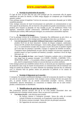 www.coursmix.com
            a. Stratégie de pénétration du marché :
Il s’agit de fixer un prix plus bas que celui pratiqué par les concurrents afin de gagner
rapidement des parts de marché, la faible marge dégagée est compensée par d’importante
quantité vendues.
Cette politique permet d’empêcher l’arrivée de nouveaux concurrents dissuader par la faible
rentabilité potentiel.
Cette stratégie nécessite de lourd investissement (en particulier en communication) et une
forte capacité de production, elle est réservée à des produits de grande consommation, et à des
produits pour lesquels la demande est trop sensible au prix, de nombreuses firmes l’ont
appliqué, notamment ERAM (chaussures), AMSTRAD (ordinateur), les magasins Z
(vêtement pour enfant), MIR (nettoyant ménager), les constructeurs automobiles Japonais.

            b. Stratégie d’écrémage :
C’est la politique inverse de la précédente, l’entreprise fixe délibrement un prix élevé, au
dessus de celui du marché. Cette stratégie peut être appliquée dans deux cas distincts :
       Lors du lancement d’un produit réellement innovateur et performant : (exemple :
        produits Hi-fi lors de leurs lancement : lecteurs de disques compacts, caméscopes,
        lecteur de CDI, produits électroménagers : micro-ondes, plaques halogènes à induction
        etc..). Le consommateur accepte alors de payer un prix élevé pour un produit original
        qu’il sera dans les premiers à posséder. Lorsque ce segment de clientèle est atteint ,
        l’entreprise baisse graduellement ses prix afin de conquérir de nouveaux segments de
        produits jusqu’à ce que le produit soit banalisé, (exemple : machines à laver de linge,
        téléviseur, etc.…).
       Pour des produits de luxe : pour lesquels l’entreprise souhaite créer et développer
        une image haut de gamme (exemple : LA COSTE, CHANEL, CARTIER, Y.S.L.,
        MERCEDES, BMW…). Ces produits ciblent un segment de clientèle peu sensible au
        prix, dont le comportement d’achat est souvent dicté par un certain snobisme.
Cette stratégie permet une rentabilité unitaire élevée, ne nécessite pas une importance capacité
de production mais exige de lourds investissements en communication afin de maintenir une
image de qualité des produits. Les autres éléments du marchéage doivent être en cohérence
avec le caractère haut de gamme retenu (en particulier la publicité et les canaux de
distribution).

           c. Stratégie d’alignement sur le marché :
L’entreprise fixe un prix sensiblement identique ç celui de la moyenne du marché ou s’aligne
sur celui de son principal concurrent. Cette stratégie a pour avantage d’éviter une guerre des
prix, et permet d’entrer sur un marché concurrentiel (exemple : lessives, véhicules
automobiles, épicerie alimentaire). La concurrence se déplace alors sur un autre terrain :
produit, communication ou distribution.

           2. Modification de prix lors de la vie du produit :
Des événements peuvent survenir lors de la vie d’un produit nécessitant alors une
modification de la stratégie initiale retenue. Deux cas peuvent se présenter :
      Une baisse de prix : cette décision peut résulter
           - De facteurs internes à l’entreprise (exemple : baisse des coûts de revient)
              volonté d’éliminer un concurrent, ou d’augmenter la part du marché.
           - De facteurs externes (exemple : baisse des prix du principal concurrent.
           - De l’apparition de nouveaux concurrents.
 
