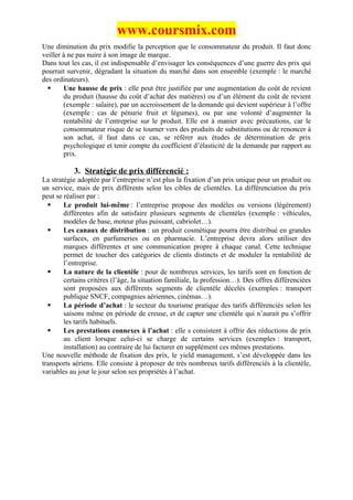 www.coursmix.com
Une diminution du prix modifie la perception que le consommateur du produit. Il faut donc
veiller à ne pas nuire à son image de marque.
Dans tout les cas, il est indispensable d’envisager les conséquences d’une guerre des prix qui
pourrait survenir, dégradant la situation du marché dans son ensemble (exemple : le marché
des ordinateurs).
       Une hausse de prix : elle peut être justifiée par une augmentation du coût de revient
        du produit (hausse du coût d’achat des matières) ou d’un élément du coût de revient
        (exemple : salaire), par un accroissement de la demande qui devient supérieur à l’offre
        (exemple : cas de pénurie fruit et légumes), ou par une volonté d’augmenter la
        rentabilité de l’entreprise sur le produit. Elle est à manier avec précautions, car le
        consommateur risque de se tourner vers des produits de substitutions ou de renoncer à
        son achat, il faut dans ce cas, se référer aux études de détermination de prix
        psychologique et tenir compte du coefficient d’élasticité de la demande par rapport au
        prix.

           3. Stratégie de prix différencié :
La stratégie adoptée par l’entreprise n’est plus la fixation d’un prix unique pour un produit ou
un service, mais de prix différents selon les cibles de clientèles. La différenciation du prix
peut se réaliser par :
       Le produit lui-même : l’entreprise propose des modèles ou versions (légèrement)
        différentes afin de satisfaire plusieurs segments de clientèles (exemple : véhicules,
        modèles de base, moteur plus puissant, cabriolet…).
       Les canaux de distribution : un produit cosmétique pourra être distribué en grandes
        surfaces, en parfumeries ou en pharmacie. L’entreprise devra alors utiliser des
        marques différentes et une communication propre à chaque canal. Cette technique
        permet de toucher des catégories de clients distincts et de moduler la rentabilité de
        l’entreprise.
       La nature de la clientèle : pour de nombreux services, les tarifs sont en fonction de
        certains critères (l’âge, la situation familiale, la profession…). Des offres différenciées
        sont proposées aux différents segments de clientèle décelés (exemples : transport
        publique SNCF, compagnies aériennes, cinémas…).
       La période d’achat : le secteur du tourisme pratique des tarifs différenciés selon les
        saisons même en période de creuse, et de capter une clientèle qui n’aurait pu s’offrir
        les tarifs habituels.
       Les prestations connexes à l’achat : elle s consistent à offrir des réductions de prix
        au client lorsque celui-ci se charge de certains services (exemples : transport,
        installation) au contraire de lui facturer en supplément ces mêmes prestations.
Une nouvelle méthode de fixation des prix, le yield management, s’est développée dans les
transports aériens. Elle consiste à proposer de très nombreux tarifs différenciés à la clientèle,
variables au jour le jour selon ses propriétés à l’achat.
 