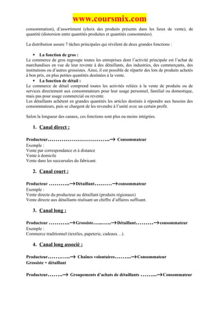 www.coursmix.com
consommation), d’assortiment (choix des produits présents dans les lieux de vente), de
quantité (distorsion entre quantités produites et quantités consommées).

La distribution assure 7 tâches principales qui révèlent de deux grandes fonctions :

     La fonction de gros :
Le commerce de gros regroupe toutes les entreprises dont l’activité principale est l’achat de
marchandises en vue de leur revente à des détaillants, des industries, des commerçants, des
institutions ou d’autres grossistes. Ainsi, il est possible de répartir des lots de produits achetés
à bon prix, en plus petites quantités destinées à la vente.
     La fonction de détail :
Le commerce de détail comprend toutes les activités reliées à la vente de produits ou de
services directement aux consommateurs pour leur usage personnel, familial ou domestique,
mais pas pour usage commercial ou revente.
Les détaillants achètent en grandes quantités les articles destinés à répondre aux besoins des
consommateurs, puis se chargent de les revendre à l’unité avec un certain profit.

Selon la longueur des canaux, ces fonctions sont plus ou moins intégrées.

   1. Canal direct :

Producteur…………………………..→ Consommateur
Exemple :
Vente par correspondance et à distance
Vente à domicile
Vente dans les succursales du fabricant.

   2. Canal court :

Producteur ………..→ Détaillant………→ consommateur
Exemple :
Vente directe du producteur au détaillant (produits régionaux)
Vente directe aux détaillants réalisant un chiffre d’affaires suffisant.

   3. Canal long :

Producteur ………..→ Grossiste…..…..→ Détaillant………→ consommateur
Exemple :
Commerce traditionnel (textiles, papeterie, cadeaux…).

   4. Canal long associé :

Producteur…….…..→ Chaînes volontaires……...→ Consommateur
Grossiste + détaillant

Producteur……..→ Groupements d’achats de détaillants ……...→ Consommateur
 