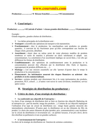 www.coursmix.com
    Producteur…….…..→ Réseau franchisé…….....→ Consommateur



        5. Canal intégré :

Producteur ……..→ Centrale d’achats + réseau grandes distributions ….…→ consommateur

    Exemple :
    Grands magasins, grandes chaînes de distribution…

         Les tâches principales de la distribution sont :
       Transport : ensemble des opérations de transport et de manutention.
       Fractionnement : chez le producteur, les marchandises sont produites en grandes
        quantités ; il convient de les fractionner pour qu’elles correspondent aux besoins de
        chaque client, grossiste, détaillant.
       Assortiment : réunir dans un même point de vente plusieurs modèles de produits
        nombreux et variés de manière à présenter un choix satisfaisant et adapté aux
        consommateurs. La constitution d’un assortiment implique un savoir-faire, c’est elle qui
        différencie les formes de distribution.
       Conditionnement : des opérations de conditionnement entre la production et la
        consommation peuvent être effectués par la distribution (thé, fruits et légumes,
        regroupement de produits différents etc.….).
       Stockage : c’est une mission essentielle car elle ^permet d’ajuster dans le temps la
        production et la consommation.
       Financement : les intérimaires assurent des risques financiers en achetant des
        produits et en les commercialisant.
       Services : certains produits sont directement liés à la vente (présentation des produits,
        promotion, PLV, conseil…) ; d’autres vont suivre la vente (livraison, installation, service
        après-vente).

            II. Stratégies de distribution du producteur :
        1. Critère de choix d’une stratégie de distribution :

         La conformité aux objectifs de l’entreprise :
    Le choix d’une stratégie de distribution doit se faire en fonction des objectifs Marketing de
    m’entreprise (ex : part de marché, image des produits…). Certains de ces objectifs impliquent
    l’utilisation d’un type de circuit de distribution (ex : image haute gamme nécessite des
    intermédiaires sélectionnés). D’autres part, la distribution est un des éléments du Mix du
    produit. Le choix des autres éléments du plan (produit, prix, communication) a une incidence
    sur le circuit de distribution et inversement (ex : un parfum luxueux, d’un prix élevé, devra
    être distribué en parfumerie et non en grandes surfaces).

        L’environnement de l’entreprise :
    Le choix de la stratégie de distribution est fonction de certaines contraintes :
 
