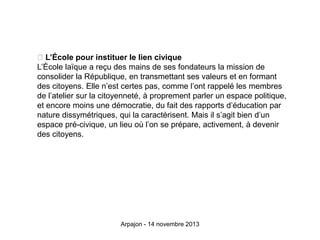 L’École pour instituer le lien civique
L’École laïque a reçu des mains de ses fondateurs la mission de
consolider la République, en transmettant ses valeurs et en formant
des citoyens. Elle n’est certes pas, comme l’ont rappelé les membres
de l’atelier sur la citoyenneté, à proprement parler un espace politique,
et encore moins une démocratie, du fait des rapports d’éducation par
nature dissymétriques, qui la caractérisent. Mais il s’agit bien d’un
espace pré-civique, un lieu où l’on se prépare, activement, à devenir
des citoyens.

Arpajon - 14 novembre 2013

 