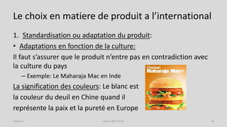 Le choix en matiere de produit a l’international
1. Standardisation ou adaptation du produit:
• Adaptations en fonction de la culture:
Il faut s’assurer que le produit n’entre pas en contradiction avec
la culture du pays
– Exemple: Le Maharaja Mac en Inde
La signification des couleurs: Le blanc est
la couleur du deuil en Chine quand il
représente la paix et la pureté en Europe
Séance 5 Année 2015-2016 10
 