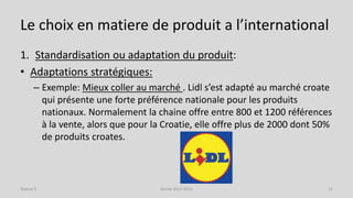 Le choix en matiere de produit a l’international
1. Standardisation ou adaptation du produit:
• Adaptations stratégiques:
– Exemple: Mieux coller au marché . Lidl s’est adapté au marché croate
qui présente une forte préférence nationale pour les produits
nationaux. Normalement la chaine offre entre 800 et 1200 références
à la vente, alors que pour la Croatie, elle offre plus de 2000 dont 50%
de produits croates.
Séance 5 Année 2015-2016 11
 
