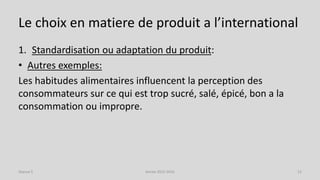 Le choix en matiere de produit a l’international
1. Standardisation ou adaptation du produit:
• Autres exemples:
Les habitudes alimentaires influencent la perception des
consommateurs sur ce qui est trop sucré, salé, épicé, bon a la
consommation ou impropre.
Séance 5 Année 2015-2016 12
 