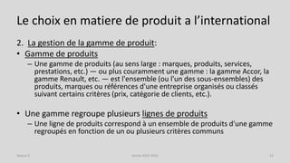 Le choix en matiere de produit a l’international
2. La gestion de la gamme de produit:
• Gamme de produits
– Une gamme de produits (au sens large : marques, produits, services,
prestations, etc.) — ou plus couramment une gamme : la gamme Accor, la
gamme Renault, etc. — est l'ensemble (ou l'un des sous-ensembles) des
produits, marques ou références d'une entreprise organisés ou classés
suivant certains critères (prix, catégorie de clients, etc.).
• Une gamme regroupe plusieurs lignes de produits
– Une ligne de produits correspond à un ensemble de produits d'une gamme
regroupés en fonction de un ou plusieurs critères communs
Séance 5 Année 2015-2016 13
 
