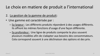 Le choix en matiere de produit a l’international
2. La gestion de la gamme de produit:
• Une gamme est caractérisée par :
– Sa largeur : Les différents produits répondent à des usages différents.
Ils offrent les mêmes fonctions d'usage d'une façon différente.
– Sa profondeur : Une ligne de produits comporte le plus souvent
plusieurs modèles afin de s’adapter aux besoins des consommateurs.
Cela correspond souvent à une déclinaison des options et des prix.
Séance 5 Année 2015-2016 14
 