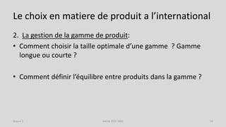 Le choix en matiere de produit a l’international
2. La gestion de la gamme de produit:
• Comment choisir la taille optimale d’une gamme ? Gamme
longue ou courte ?
• Comment définir l’équilibre entre produits dans la gamme ?
Séance 5 Année 2015-2016 16
 