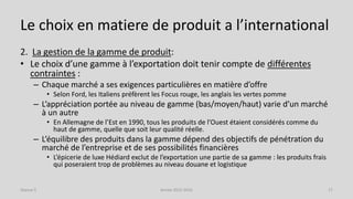 Le choix en matiere de produit a l’international
2. La gestion de la gamme de produit:
• Le choix d’une gamme à l’exportation doit tenir compte de différentes
contraintes :
– Chaque marché a ses exigences particulières en matière d’offre
• Selon Ford, les Italiens préfèrent les Focus rouge, les anglais les vertes pomme
– L’appréciation portée au niveau de gamme (bas/moyen/haut) varie d’un marché
à un autre
• En Allemagne de l’Est en 1990, tous les produits de l’Ouest étaient considérés comme du
haut de gamme, quelle que soit leur qualité réelle.
– L’équilibre des produits dans la gamme dépend des objectifs de pénétration du
marché de l’entreprise et de ses possibilités financières
• L’épicerie de luxe Hédiard exclut de l’exportation une partie de sa gamme : les produits frais
qui poseraient trop de problèmes au niveau douane et logistique
Séance 5 Année 2015-2016 17
 