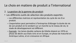 Le choix en matiere de produit a l’international
2. La gestion de la gamme de produit:
• Les différents outils de sélection des produits exportés:
– Les différentes matrices et représentation du cycle de vie d’un
produit.
– L’exportation peut permettre à l’entreprise d’allonger la durée de vie
de son produit en le vendant sur un marché ou le niveau de vie, le
stade de développement est différent.
– Exemple : les lames double carbone de Gilette étaient en 1976 en
phase de déclin aux Etats-Unis et en Europe, en phase de maturité en
Amérique Latine, et en croissance en Afrique
Séance 5 Année 2015-2016 18
 