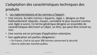 L’adaptation des caractéristiques techniques des
produits
1. Les reglementations et les normes a l’export :
• Une norme, du latin norma « équerre, règle », désigne un état
habituellement répandu, moyen, considéré le plus souvent comme
une règle à suivre. Ce terme générique désigne un ensemble de
caractéristiques décrivant un objet, un être, qui peut être virtuel ou
non.
• Une norme est en principe d’application volontaire.
• Son application est parfois obligatoire :
– En France, c’est le cas pour 300 normes concernant la sécurité
– Dans le cadre des marchés publics
Séance 5 Année 2015-2016 19
 