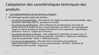 L’adaptation des caractéristiques techniques des
produits
1. Les reglementations et les normes a l’export :
• On distingue quatre types de normes :
– Les normes fondamentales : elles donnent les règles en matière de terminologie, sigles,
symboles, métrologie (ISO 31 : grandeurs et unités).
– Les normes de spécifications : elles indiquent les caractéristiques, les seuils de
performance d'un produit ou d'un service (exemple : EN 2076-2 : Série aérospatiale -
Lingots et pièces moulées en alliages d'aluminium et de magnésium - Spécification
technique - Partie 2 - Lingots pour refusion.)
– Les normes d'analyse et d'essais : elles indiquent les méthodes et moyens pour la
réalisation d'un essai sur un produit (exemple : ISO 6506-1 : Matériaux métalliques -
Essai de dureté Brinell - Partie 1 : Méthode d'essai).
– Les normes d'organisation : elles décrivent les fonctions et les relations
organisationnelles à l'intérieur d'une entité (exemple : ISO 9001 : Systèmes de
management de la qualité – Exigences).
Séance 5 Année 2015-2016 20
 