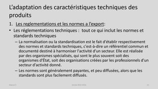 L’adaptation des caractéristiques techniques des
produits
1. Les reglementations et les normes a l’export:
• Les réglementations techniques : tout ce qui inclut les normes et
standards techniques
– La normalisation ou la standardisation est le fait d'établir respectivement
des normes et standards techniques, c'est-à-dire un référentiel commun et
documenté destiné à harmoniser l'activité d'un secteur. Elle est réalisée
par des organismes spécialisés, qui sont le plus souvent soit des
organismes d'État, soit des organisations créées par les professionnels d'un
secteur d'activité donné.
– Les normes sont généralement payantes, et peu diffusées, alors que les
standards sont plus facilement diffusés.
Séance 5 Année 2015-2016 21
 