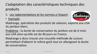 L’adaptation des caractéristiques techniques des
produits
1. Les reglementations et les normes a l’export:
• Exemple:
Madrange, spécialiste des produits de salaison, exporte aux USA
du jambon blanc.
Problème : la durée de conservation du jambon est de 6 mois
aux USA alors qu’elle est de 40 jours en France.
Madrange a donc trouvé une nouvelle méthode de cuisson
permettant d’obtenir le même goût tout en allongeant la durée
de conservation.
Séance 5 Année 2015-2016 22
 
