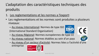 L’adaptation des caractéristiques techniques des
produits
1. Les reglementations et les normes a l’export:
• Les reglementations et les normes sont produites a plusieurs
niveaux:
– Au niveau International: Normes de type ISO
(International Standard Organisation)
– Au niveau Régional: Normes européennes de type CE
– Au niveau national: Normes établies au sein d’un pays
– Au niveau d’un secteur d’activité: Normes liées a l’activité d’une
entreprise
Séance 5 Année 2015-2016 23
 