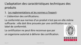 L’adaptation des caractéristiques techniques des
produits
1. Les reglementations et les normes a l’export:
• L’obtention des certifications:
La conformité aux normes d’un produit n’est pas en elle-même
suffisante : elle doit être prouvée par une certification ou un
label de conformité.
La certification ne peut être reconnue que par
un organisme autorisé à délivrer des certification.
Séance 5 Année 2015-2016 24
 