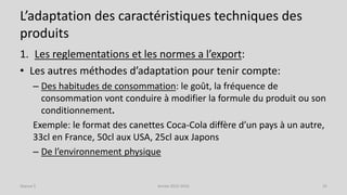 L’adaptation des caractéristiques techniques des
produits
1. Les reglementations et les normes a l’export:
• Les autres méthodes d’adaptation pour tenir compte:
– Des habitudes de consommation: le goût, la fréquence de
consommation vont conduire à modifier la formule du produit ou son
conditionnement.
Exemple: le format des canettes Coca-Cola diffère d’un pays à un autre,
33cl en France, 50cl aux USA, 25cl aux Japons
– De l’environnement physique
Séance 5 Année 2015-2016 25
 