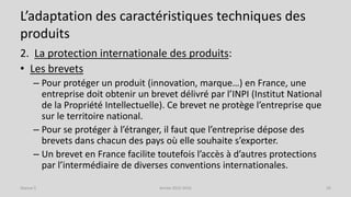 L’adaptation des caractéristiques techniques des
produits
2. La protection internationale des produits:
• Les brevets
– Pour protéger un produit (innovation, marque…) en France, une
entreprise doit obtenir un brevet délivré par l’INPI (Institut National
de la Propriété Intellectuelle). Ce brevet ne protège l’entreprise que
sur le territoire national.
– Pour se protéger à l’étranger, il faut que l’entreprise dépose des
brevets dans chacun des pays où elle souhaite s’exporter.
– Un brevet en France facilite toutefois l’accès à d’autres protections
par l’intermédiaire de diverses conventions internationales.
Séance 5 Année 2015-2016 26
 