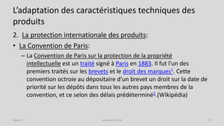 L’adaptation des caractéristiques techniques des
produits
2. La protection internationale des produits:
• La Convention de Paris:
– La Convention de Paris sur la protection de la propriété
intellectuelle est un traité signé à Paris en 1883. Il fut l'un des
premiers traités sur les brevets et le droit des marques1. Cette
convention octroie au dépositaire d’un brevet un droit sur la date de
priorité sur les dépôts dans tous les autres pays membres de la
convention, et ce selon des délais prédéterminé2.(Wikipédia)
Séance 5 Année 2015-2016 27
 