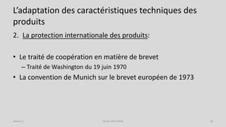 L’adaptation des caractéristiques techniques des
produits
2. La protection internationale des produits:
• Le traité de coopération en matière de brevet
– Traité de Washington du 19 juin 1970
• La convention de Munich sur le brevet européen de 1973
Séance 5 Année 2015-2016 28
 
