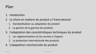 Plan
1. Intoduction
2. Le choix en matiere de produit a l’international
1. Standardisation ou adaptation du produit
2. La gestion de la gamme de produits
3. L’adaptation des caractéristiques techniques du produit
1. Les réglementations et les normes a l’export
2. La protection internationale des produits
4. L’adaptation commerciale du produit
Séance 5 Année 2015-2016 3
 