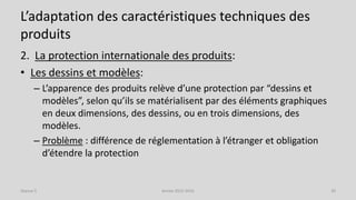 L’adaptation des caractéristiques techniques des
produits
2. La protection internationale des produits:
• Les dessins et modèles:
– L’apparence des produits relève d’une protection par “dessins et
modèles”, selon qu’ils se matérialisent par des éléments graphiques
en deux dimensions, des dessins, ou en trois dimensions, des
modèles.
– Problème : différence de réglementation à l’étranger et obligation
d’étendre la protection
Séance 5 Année 2015-2016 30
 