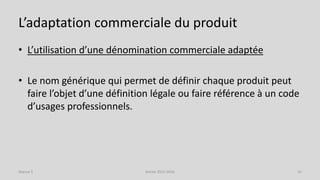 L’adaptation commerciale du produit
• L’utilisation d’une dénomination commerciale adaptée
• Le nom générique qui permet de définir chaque produit peut
faire l’objet d’une définition légale ou faire référence à un code
d’usages professionnels.
Séance 5 Année 2015-2016 31
 