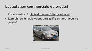 L’adaptation commerciale du produit
• Attention dans le choix des noms à l’international
• Exemple: Le Renault Koleos qui signifie en grec moderne
„vagin”
Séance 5 Année 2015-2016 32
 