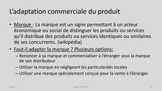 L’adaptation commerciale du produit
• Marque : La marque est un signe permettant à un acteur
économique ou social de distinguer les produits ou services
qu'il distribue des produits ou services identiques ou similaires
de ses concurrents. (wikipédia)
• Faut-il adapter la marque ? Plusieurs options:
– Renoncer à sa marque et commercialiser à l’étranger sous la marque
de son distributeur
– Utiliser la marque en négligeant les particularités locales
– Utiliser une marque spécialement conçue pour la vente à l’étranger.
Séance 5 Année 2015-2016 33
 