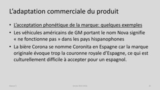 L’adaptation commerciale du produit
• L’acceptation phonétique de la marque: quelques exemples
• Les véhicules américains de GM portant le nom Nova signifie
« ne fonctionne pas » dans les pays hispanophones
• La bière Corona se nomme Coronita en Espagne car la marque
originale évoque trop la couronne royale d’Espagne, ce qui est
culturellement difficile à accepter pour un espagnol.
Séance 5 Année 2015-2016 35
 