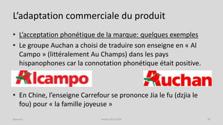 L’adaptation commerciale du produit
• L’acceptation phonétique de la marque: quelques exemples
• Le groupe Auchan a choisi de traduire son enseigne en « Al
Campo » (littéralement Au Champs) dans les pays
hispanophones car la connotation phonétique était positive.
• En Chine, l’enseigne Carrefour se prononce Jia le fu (dzjia le
fou) pour « la famille joyeuse »
Séance 5 Année 2015-2016 36
 