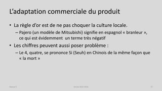 L’adaptation commerciale du produit
• La règle d’or est de ne pas choquer la culture locale.
– Pajero (un modèle de Mitsubishi) signifie en espagnol « branleur »,
ce qui est évidemment un terme très négatif
• Les chiffres peuvent aussi poser problème :
– Le 4, quatre, se prononce Si (Seuh) en Chinois de la même façon que
« la mort »
Séance 5 Année 2015-2016 37
 