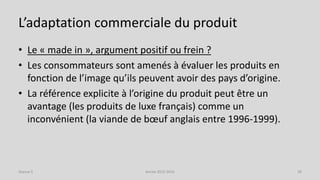 L’adaptation commerciale du produit
• Le « made in », argument positif ou frein ?
• Les consommateurs sont amenés à évaluer les produits en
fonction de l’image qu’ils peuvent avoir des pays d’origine.
• La référence explicite à l’origine du produit peut être un
avantage (les produits de luxe français) comme un
inconvénient (la viande de bœuf anglais entre 1996-1999).
Séance 5 Année 2015-2016 38
 