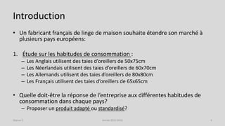 Introduction
• Un fabricant français de linge de maison souhaite étendre son marché à
plusieurs pays européens:
1. Étude sur les habitudes de consommation :
– Les Anglais utilisent des taies d’oreillers de 50x75cm
– Les Néerlandais utilisent des taies d’oreillers de 60x70cm
– Les Allemands utilisent des taies d’oreillers de 80x80cm
– Les Français utilisent des taies d’oreillers de 65x65cm
• Quelle doit-être la réponse de l’entreprise aux différentes habitudes de
consommation dans chaque pays?
– Proposer un produit adapté ou standardisé?
Séance 5 Année 2015-2016 4
 