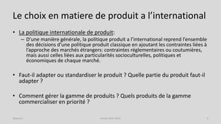 Le choix en matiere de produit a l’international
• La politique internationale de produit:
– D’une manière générale, la politique produit a l’international reprend l’ensemble
des décisions d’une politique produit classique en ajoutant les contraintes liées à
l’approche des marchés étrangers: contraintes réglementaires ou coutumières,
mais aussi celles liées aux particularités socioculturelles, politiques et
économiques de chaque marché.
• Faut-il adapter ou standardiser le produit ? Quelle partie du produit faut-il
adapter ?
• Comment gérer la gamme de produits ? Quels produits de la gamme
commercialiser en priorité ?
Séance 5 Année 2015-2016 5
 