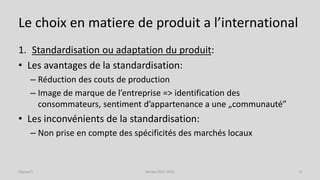 Le choix en matiere de produit a l’international
1. Standardisation ou adaptation du produit:
• Les avantages de la standardisation:
– Réduction des couts de production
– Image de marque de l’entreprise => identification des
consommateurs, sentiment d’appartenance a une „communauté”
• Les inconvénients de la standardisation:
– Non prise en compte des spécificités des marchés locaux
Séance 5 Année 2015-2016 6
 