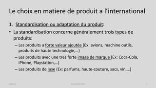 Le choix en matiere de produit a l’international
1. Standardisation ou adaptation du produit:
• La standardisation concerne généralement trois types de
produits:
– Les produits a forte valeur ajoutée (Ex: avions, machine outils,
produits de haute technologie,…)
– Les produits avec une tres forte image de marque (Ex: Coca-Cola,
iPhone, Playstation,…)
– Les produits de luxe (Ex: parfums, haute-couture, sacs, vin,…)
Séance 5 Année 2015-2016 7
 