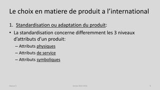 Le choix en matiere de produit a l’international
1. Standardisation ou adaptation du produit:
• La standardisation concerne differemment les 3 niveaux
d’attributs d’un produit:
– Attributs physiques
– Attributs de service
– Attributs symboliques
Séance 5 Année 2015-2016 8
 