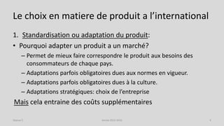 Le choix en matiere de produit a l’international
1. Standardisation ou adaptation du produit:
• Pourquoi adapter un produit a un marché?
– Permet de mieux faire correspondre le produit aux besoins des
consommateurs de chaque pays.
– Adaptations parfois obligatoires dues aux normes en vigueur.
– Adaptations parfois obligatoires dues à la culture.
– Adaptations stratégiques: choix de l’entreprise
Mais cela entraine des coûts supplémentaires
Séance 5 Année 2015-2016 9
 