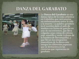  La Danza del Garabato es una 
danza típica de la costa atlántica 
en Colombia que caricaturiza 
un enfrentamiento entre la vida 
y la muerte. La palabra garabato 
es el nombre dado al palo de 
madera con forma de gancho en 
uno de sus extremos, que lleva 
colgadas unas cintas de colores 
rojo, amarillo y verde (colores de 
la bandera de Barranquilla), y 
que llevan los integrantes 
masculinos de la danza este 
integra los diferentes aspectos 
que se demuestra en las 
creencias que representa en 
garabato. 
 