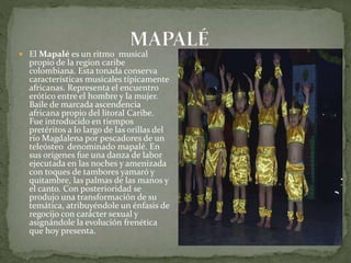  El Mapalé es un ritmo musical 
propio de la region caribe 
colombiana. Esta tonada conserva 
características musicales típicamente 
africanas. Representa el encuentro 
erótico entre el hombre y la mujer. 
Baile de marcada ascendencia 
africana propio del litoral Caribe. 
Fue introducido en tiempos 
pretéritos a lo largo de las orillas del 
río Magdalena por pescadores de un 
teleósteo denominado mapalé. En 
sus orígenes fue una danza de labor 
ejecutada en las noches y amenizada 
con toques de tambores yamaró y 
quitambre, las palmas de las manos y 
el canto. Con posterioridad se 
produjo una transformación de su 
temática, atribuyéndole un énfasis de 
regocijo con carácter sexual y 
asignándole la evolución frenética 
que hoy presenta. 
 