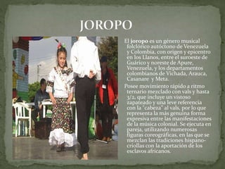 El joropo es un género musical 
folclórico autóctono de Venezuela 
y Colombia, con origen y epicentro 
en los Llanos, entre el suroeste de 
Guárico y noreste de Apure, 
Venezuela, y los departamentos 
colombianos de Vichada, Arauca, 
Casanare y Meta. 
Posee movimiento rápido a ritmo 
ternario mezclado con vals y hasta 
3/2, que incluye un vistoso 
zapateado y una leve referencia 
con la "cabeza" al vals, por lo que 
representa la más genuina forma 
expresiva entre las manifestaciones 
de la música colonial. Se ejecuta en 
pareja, utilizando numerosas 
figuras coreográficas, en las que se 
mezclan las tradiciones hispano-criollas 
con la aportación de los 
esclavos africanos. 
