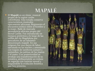  El Mapalé es un ritmo musical
  propio de la region caribe
  colombiana. Esta tonada conserva
  características musicales
  típicamente africanas. Representa el
  encuentro erótico entre el hombre y
  la mujer. Baile de marcada
  ascendencia africana propio del
  litoral Caribe. Fue introducido en
  tiempos pretéritos a lo largo de las
  orillas del río Magdalena por
  pescadores de un teleósteo
  denominado mapalé. En sus
  orígenes fue una danza de labor
  ejecutada en las noches y amenizada
  con toques de tambores yamaró y
  quitambre, las palmas de las manos
  y el canto. Con posterioridad se
  produjo una transformación de su
  temática, atribuyéndole un énfasis
  de regocijo con carácter sexual y
  asignándole la evolución frenética
  que hoy presenta.
 