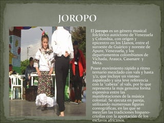 El joropo es un género musical
 folclórico autóctono de Venezuela
 y Colombia, con origen y
 epicentro en los Llanos, entre el
 suroeste de Guárico y noreste de
 Apure, Venezuela, y los
 departamentos colombianos de
 Vichada, Arauca, Casanare y
 Meta.
Posee movimiento rápido a ritmo
 ternario mezclado con vals y hasta
 3/2, que incluye un vistoso
 zapateado y una leve referencia
 con la "cabeza" al vals, por lo que
 representa la más genuina forma
 expresiva entre las
 manifestaciones de la música
 colonial. Se ejecuta en pareja,
 utilizando numerosas figuras
 coreográficas, en las que se
 mezclan las tradiciones hispano-
 criollas con la aportación de los
 esclavos africanos.
 