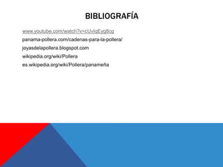 BIBLIOGRAFÍA
www.youtube.com/watch?v=cUvIqEyg8cg
panama-pollera.com/cadenas-para-la-pollera/
joyasdelapollera.blogspot.com
wikipedia.org/wiki/Pollera
es.wikipedia.org/wiki/Pollera/panameña
 