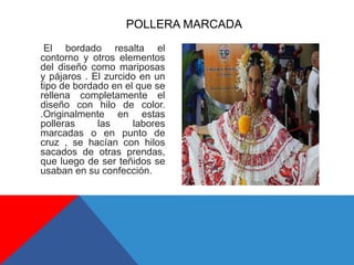 El bordado resalta el
contorno y otros elementos
del diseño como mariposas
y pájaros . El zurcido en un
tipo de bordado en el que se
rellena completamente el
diseño con hilo de color.
.Originalmente en estas
polleras las labores
marcadas o en punto de
cruz , se hacían con hilos
sacados de otras prendas,
que luego de ser teñidos se
usaban en su confección.
POLLERA MARCADA
 