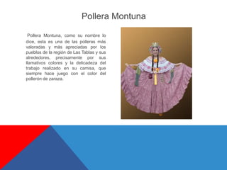 Pollera Montuna, como su nombre lo
dice, esta es una de las polleras más
valoradas y más apreciadas por los
pueblos de la región de Las Tablas y sus
alrededores, precisamente por sus
llamativos colores y la delicadeza del
trabajo realizado en su camisa, que
siempre hace juego con el color del
pollerón de zaraza.
Pollera Montuna
 